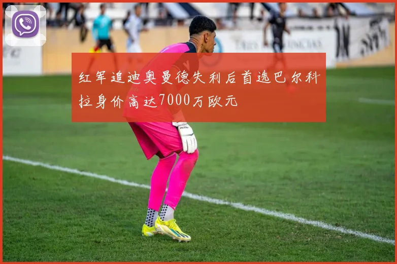 红军追迪奥曼德失利后首选巴尔科拉身价高达7000万欧元