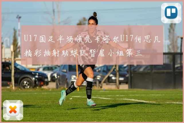 U17国足半场领先卡塔尔U17何思凡精彩抽射助球队暂居小组第三