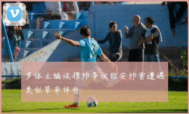 罗体主编谈穆帅争议称安帅曾遭遇类似草率评价