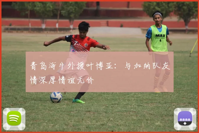 青岛海牛外援叶博亚：与加纳队友情深厚情谊无价