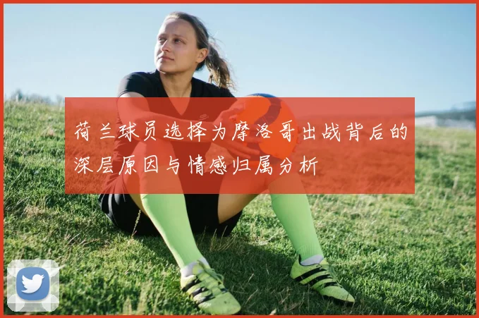 荷兰球员选择为摩洛哥出战背后的深层原因与情感归属分析