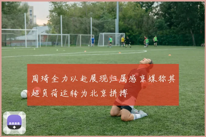 周琦全力以赴展现归属感京媒称其超负荷运转为北京拼搏