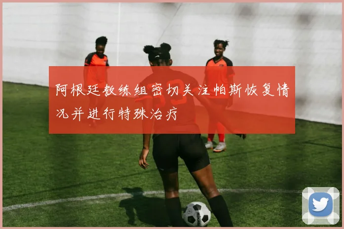 阿根廷教练组密切关注帕斯恢复情况并进行特殊治疗