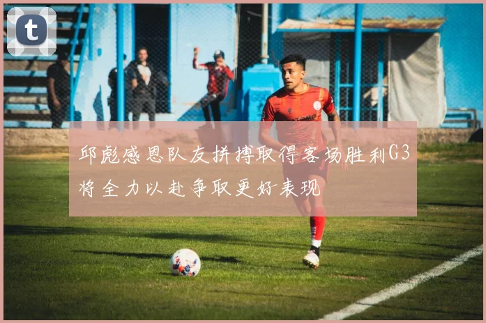 邱彪感恩队友拼搏取得客场胜利G3将全力以赴争取更好表现