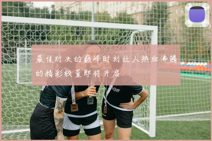 最佳对决的巅峰时刻让人热血沸腾的精彩较量即将开启