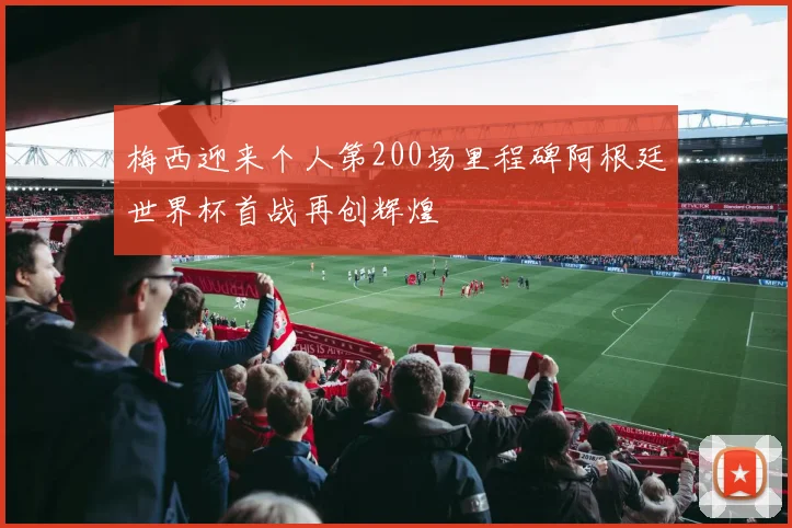 梅西迎来个人第200场里程碑阿根廷世界杯首战再创辉煌